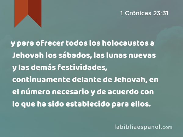 y para ofrecer todos los holocaustos a Jehovah los sábados, las lunas nuevas y las demás festividades, continuamente delante de Jehovah, en el número necesario y de acuerdo con lo que ha sido establecido para ellos. - 1 Crônicas 23:31