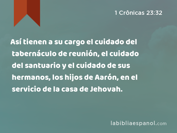 Así tienen a su cargo el cuidado del tabernáculo de reunión, el cuidado del santuario y el cuidado de sus hermanos, los hijos de Aarón, en el servicio de la casa de Jehovah. - 1 Crônicas 23:32