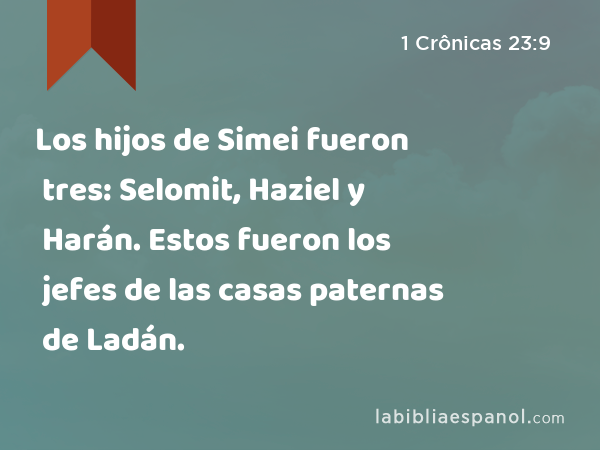 Los hijos de Simei fueron tres: Selomit, Haziel y Harán. Estos fueron los jefes de las casas paternas de Ladán. - 1 Crônicas 23:9