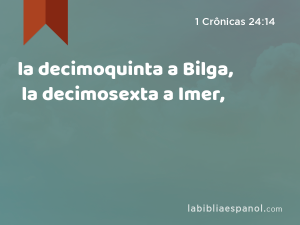 la decimoquinta a Bilga, la decimosexta a Imer, - 1 Crônicas 24:14