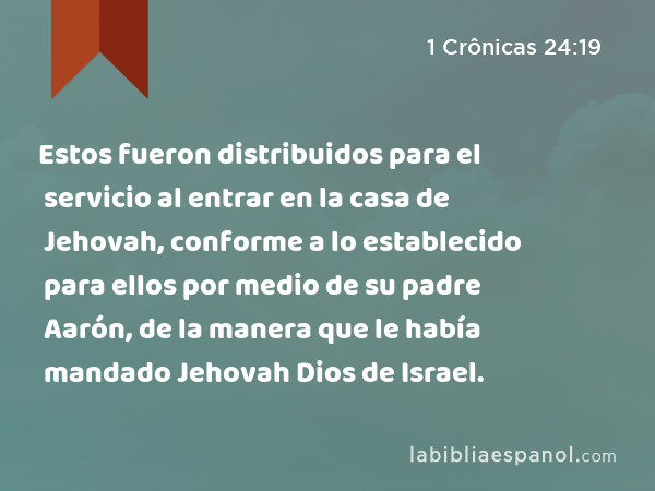 Estos fueron distribuidos para el servicio al entrar en la casa de Jehovah, conforme a lo establecido para ellos por medio de su padre Aarón, de la manera que le había mandado Jehovah Dios de Israel. - 1 Crônicas 24:19