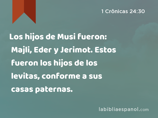 Los hijos de Musi fueron: Majli, Eder y Jerimot. Estos fueron los hijos de los levitas, conforme a sus casas paternas. - 1 Crônicas 24:30