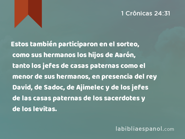 Estos también participaron en el sorteo, como sus hermanos los hijos de Aarón, tanto los jefes de casas paternas como el menor de sus hermanos, en presencia del rey David, de Sadoc, de Ajimelec y de los jefes de las casas paternas de los sacerdotes y de los levitas. - 1 Crônicas 24:31