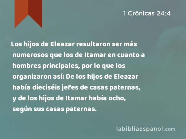 Los hijos de Eleazar resultaron ser más numerosos que los de Itamar en cuanto a hombres principales, por lo que los organizaron así: De los hijos de Eleazar había dieciséis jefes de casas paternas, y de los hijos de Itamar había ocho, según sus casas paternas. - 1 Crônicas 24:4