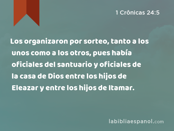 Los organizaron por sorteo, tanto a los unos como a los otros, pues había oficiales del santuario y oficiales de la casa de Dios entre los hijos de Eleazar y entre los hijos de Itamar. - 1 Crônicas 24:5