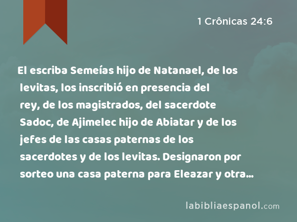 El escriba Semeías hijo de Natanael, de los levitas, los inscribió en presencia del rey, de los magistrados, del sacerdote Sadoc, de Ajimelec hijo de Abiatar y de los jefes de las casas paternas de los sacerdotes y de los levitas. Designaron por sorteo una casa paterna para Eleazar y otra para Itamar. - 1 Crônicas 24:6