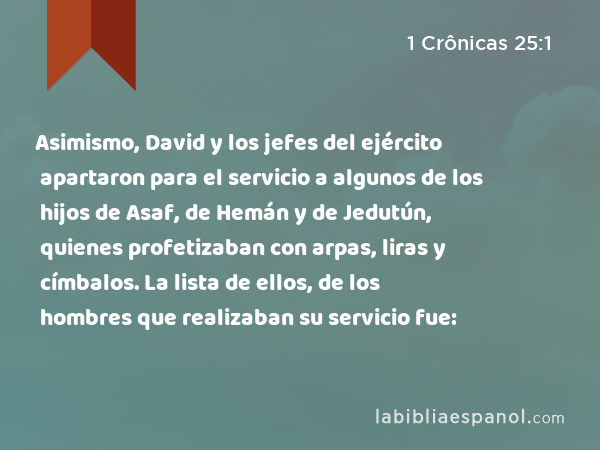 Asimismo, David y los jefes del ejército apartaron para el servicio a algunos de los hijos de Asaf, de Hemán y de Jedutún, quienes profetizaban con arpas, liras y címbalos. La lista de ellos, de los hombres que realizaban su servicio fue: - 1 Crônicas 25:1