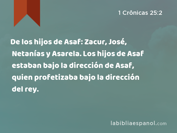 De los hijos de Asaf: Zacur, José, Netanías y Asarela. Los hijos de Asaf estaban bajo la dirección de Asaf, quien profetizaba bajo la dirección del rey. - 1 Crônicas 25:2