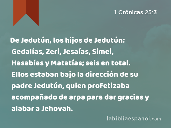 De Jedutún, los hijos de Jedutún: Gedalías, Zeri, Jesaías, Simei, Hasabías y Matatías; seis en total. Ellos estaban bajo la dirección de su padre Jedutún, quien profetizaba acompañado de arpa para dar gracias y alabar a Jehovah. - 1 Crônicas 25:3