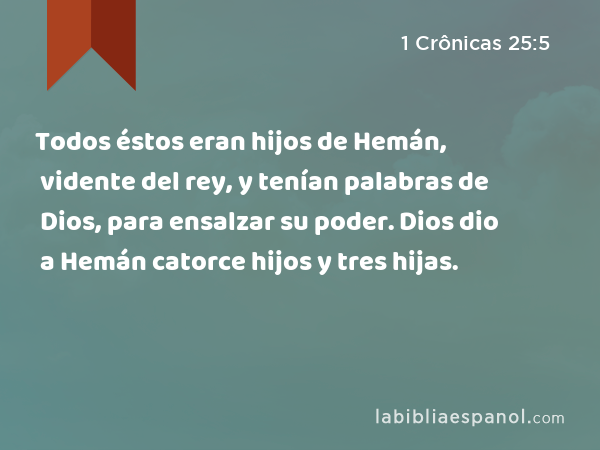 Todos éstos eran hijos de Hemán, vidente del rey, y tenían palabras de Dios, para ensalzar su poder. Dios dio a Hemán catorce hijos y tres hijas. - 1 Crônicas 25:5