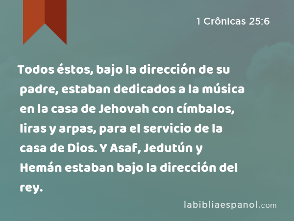 Todos éstos, bajo la dirección de su padre, estaban dedicados a la música en la casa de Jehovah con címbalos, liras y arpas, para el servicio de la casa de Dios. Y Asaf, Jedutún y Hemán estaban bajo la dirección del rey. - 1 Crônicas 25:6