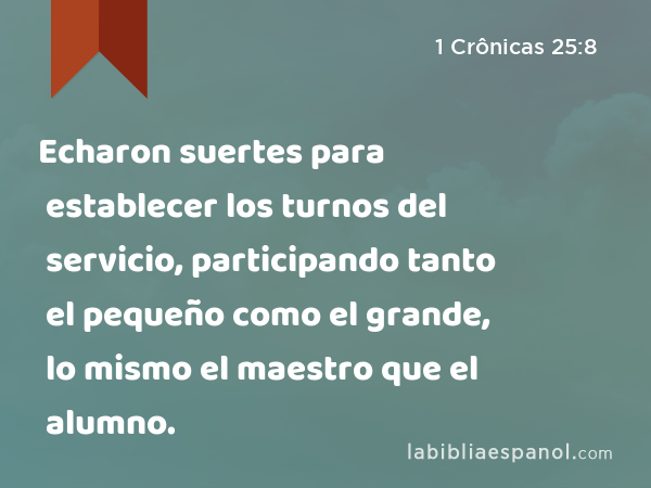 Echaron suertes para establecer los turnos del servicio, participando tanto el pequeño como el grande, lo mismo el maestro que el alumno. - 1 Crônicas 25:8