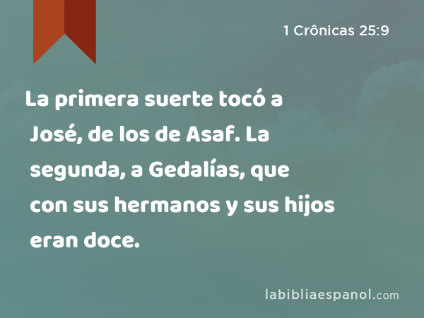 La primera suerte tocó a José, de los de Asaf. La segunda, a Gedalías, que con sus hermanos y sus hijos eran doce. - 1 Crônicas 25:9