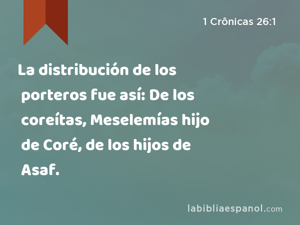 La distribución de los porteros fue así: De los coreítas, Meselemías hijo de Coré, de los hijos de Asaf. - 1 Crônicas 26:1