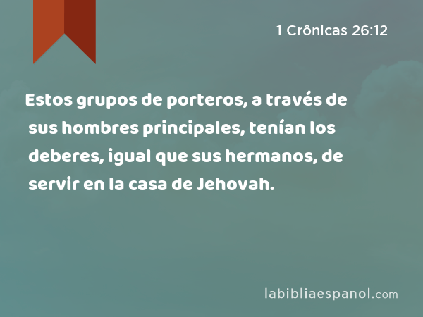 Estos grupos de porteros, a través de sus hombres principales, tenían los deberes, igual que sus hermanos, de servir en la casa de Jehovah. - 1 Crônicas 26:12