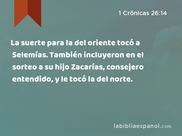 La suerte para la del oriente tocó a Selemías. También incluyeron en el sorteo a su hijo Zacarías, consejero entendido, y le tocó la del norte. - 1 Crônicas 26:14