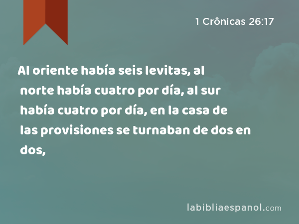 Al oriente había seis levitas, al norte había cuatro por día, al sur había cuatro por día, en la casa de las provisiones se turnaban de dos en dos, - 1 Crônicas 26:17