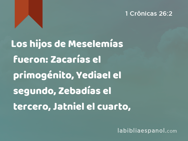 Los hijos de Meselemías fueron: Zacarías el primogénito, Yediael el segundo, Zebadías el tercero, Jatniel el cuarto, - 1 Crônicas 26:2