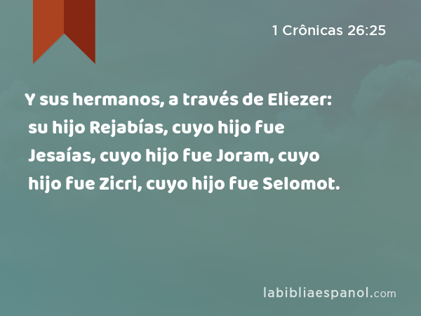 Y sus hermanos, a través de Eliezer: su hijo Rejabías, cuyo hijo fue Jesaías, cuyo hijo fue Joram, cuyo hijo fue Zicri, cuyo hijo fue Selomot. - 1 Crônicas 26:25