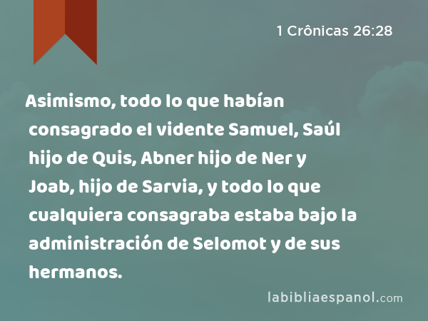 Asimismo, todo lo que habían consagrado el vidente Samuel, Saúl hijo de Quis, Abner hijo de Ner y Joab, hijo de Sarvia, y todo lo que cualquiera consagraba estaba bajo la administración de Selomot y de sus hermanos. - 1 Crônicas 26:28