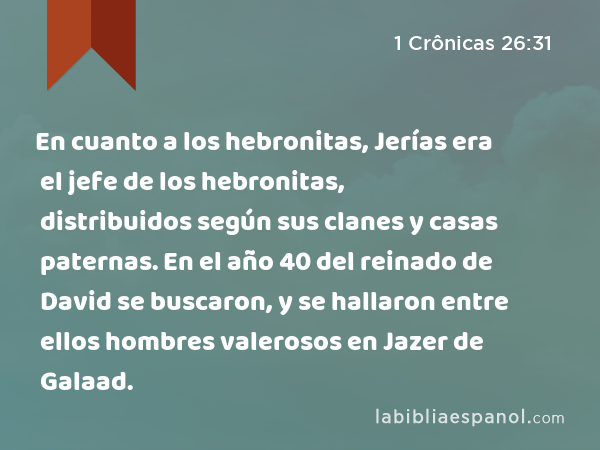 En cuanto a los hebronitas, Jerías era el jefe de los hebronitas, distribuidos según sus clanes y casas paternas. En el año 40 del reinado de David se buscaron, y se hallaron entre ellos hombres valerosos en Jazer de Galaad. - 1 Crônicas 26:31