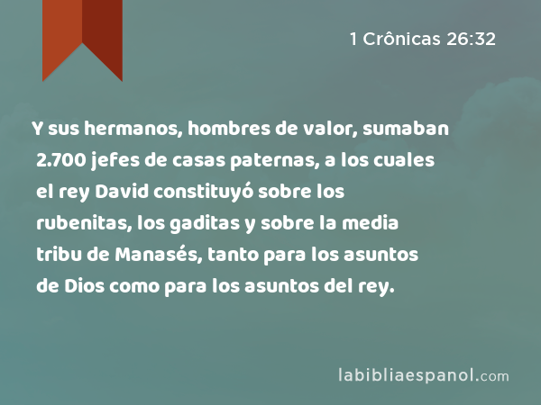 Y sus hermanos, hombres de valor, sumaban 2.700 jefes de casas paternas, a los cuales el rey David constituyó sobre los rubenitas, los gaditas y sobre la media tribu de Manasés, tanto para los asuntos de Dios como para los asuntos del rey. - 1 Crônicas 26:32