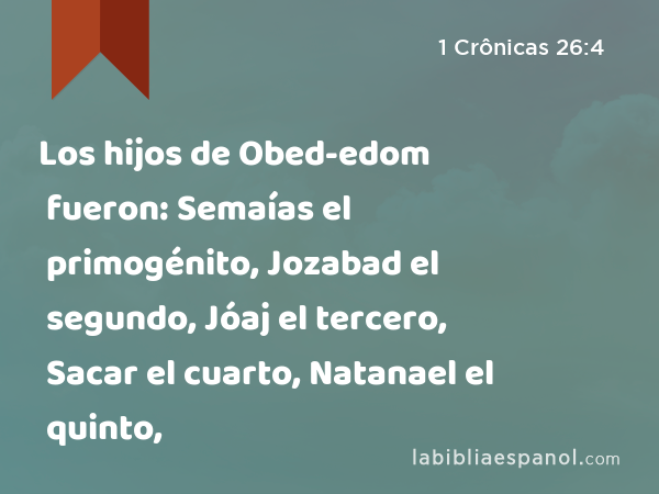 Los hijos de Obed-edom fueron: Semaías el primogénito, Jozabad el segundo, Jóaj el tercero, Sacar el cuarto, Natanael el quinto, - 1 Crônicas 26:4