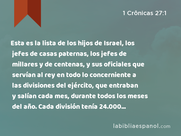 Esta es la lista de los hijos de Israel, los jefes de casas paternas, los jefes de millares y de centenas, y sus oficiales que servían al rey en todo lo concerniente a las divisiones del ejército, que entraban y salían cada mes, durante todos los meses del año. Cada división tenía 24.000 hombres. - 1 Crônicas 27:1