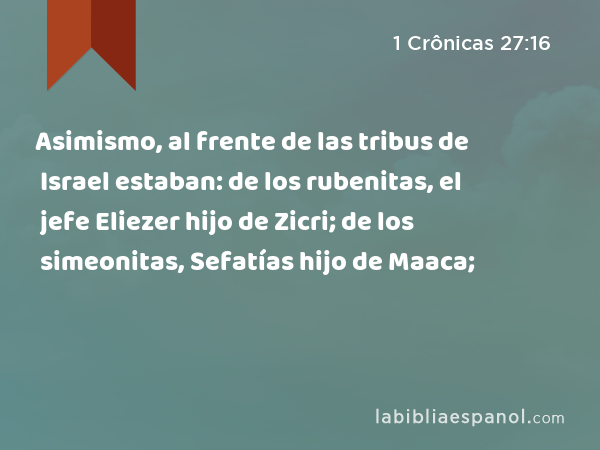 Asimismo, al frente de las tribus de Israel estaban: de los rubenitas, el jefe Eliezer hijo de Zicri; de los simeonitas, Sefatías hijo de Maaca; - 1 Crônicas 27:16