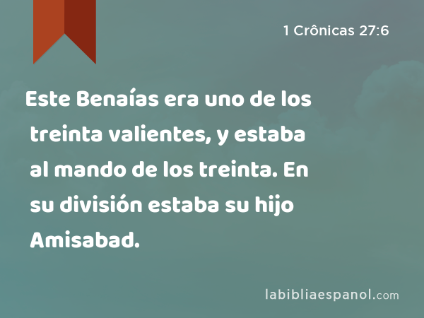 Este Benaías era uno de los treinta valientes, y estaba al mando de los treinta. En su división estaba su hijo Amisabad. - 1 Crônicas 27:6