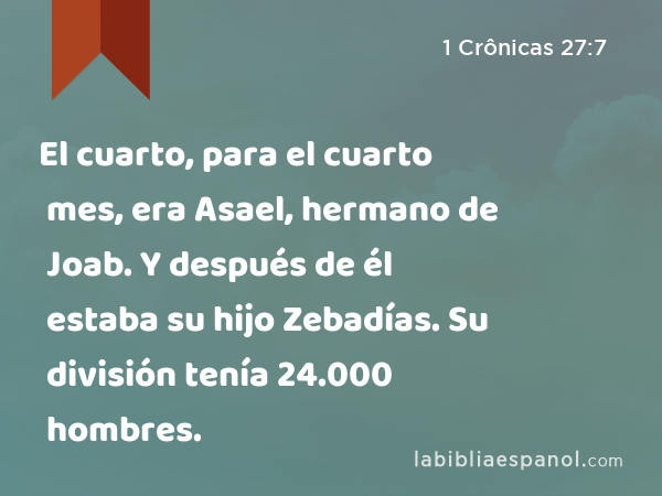 El cuarto, para el cuarto mes, era Asael, hermano de Joab. Y después de él estaba su hijo Zebadías. Su división tenía 24.000 hombres. - 1 Crônicas 27:7