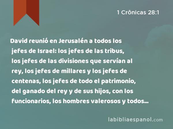 David reunió en Jerusalén a todos los jefes de Israel: los jefes de las tribus, los jefes de las divisiones que servían al rey, los jefes de millares y los jefes de centenas, los jefes de todo el patrimonio, del ganado del rey y de sus hijos, con los funcionarios, los hombres valerosos y todos los guerreros valientes. - 1 Crônicas 28:1