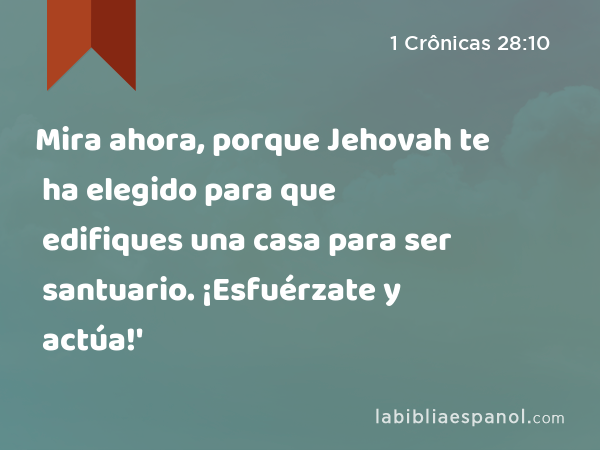 Mira ahora, porque Jehovah te ha elegido para que edifiques una casa para ser santuario. ¡Esfuérzate y actúa!' - 1 Crônicas 28:10