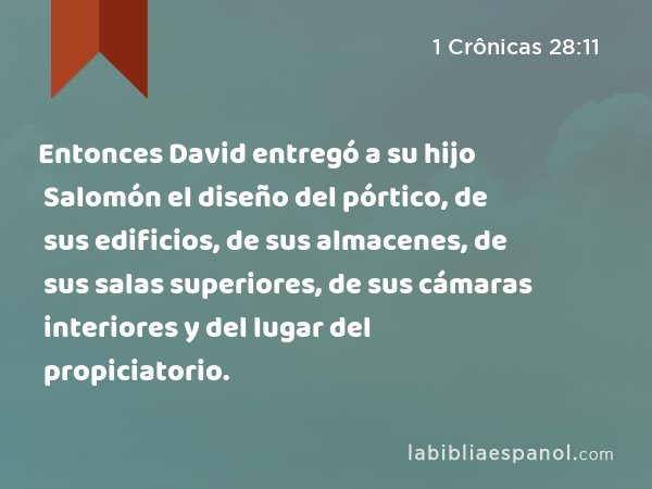 Entonces David entregó a su hijo Salomón el diseño del pórtico, de sus edificios, de sus almacenes, de sus salas superiores, de sus cámaras interiores y del lugar del propiciatorio. - 1 Crônicas 28:11