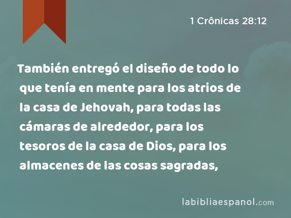 También entregó el diseño de todo lo que tenía en mente para los atrios de la casa de Jehovah, para todas las cámaras de alrededor, para los tesoros de la casa de Dios, para los almacenes de las cosas sagradas, - 1 Crônicas 28:12