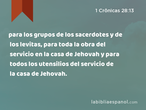 para los grupos de los sacerdotes y de los levitas, para toda la obra del servicio en la casa de Jehovah y para todos los utensilios del servicio de la casa de Jehovah. - 1 Crônicas 28:13