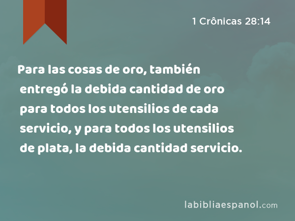 Para las cosas de oro, también entregó la debida cantidad de oro para todos los utensilios de cada servicio, y para todos los utensilios de plata, la debida cantidad para todos los utensilios de cada servicio. - 1 Crônicas 28:14