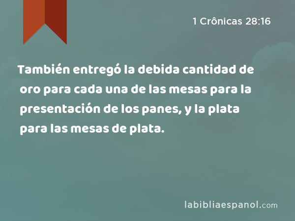 También entregó la debida cantidad de oro para cada una de las mesas para la presentación de los panes, y la plata para las mesas de plata. - 1 Crônicas 28:16