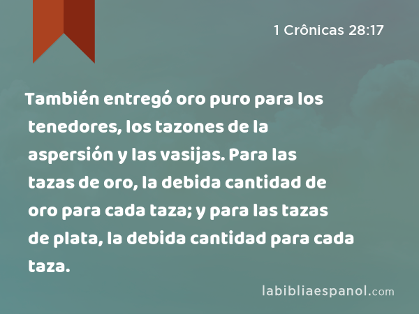 También entregó oro puro para los tenedores, los tazones de la aspersión y las vasijas. Para las tazas de oro, la debida cantidad de oro para cada taza; y para las tazas de plata, la debida cantidad para cada taza. - 1 Crônicas 28:17