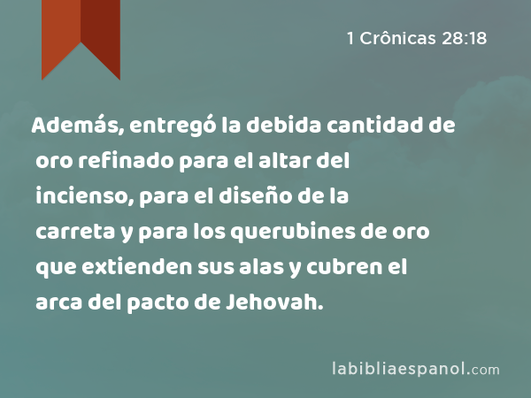 Además, entregó la debida cantidad de oro refinado para el altar del incienso, para el diseño de la carreta y para los querubines de oro que extienden sus alas y cubren el arca del pacto de Jehovah. - 1 Crônicas 28:18