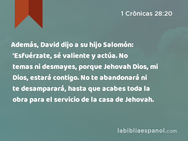 Además, David dijo a su hijo Salomón: 'Esfuérzate, sé valiente y actúa. No temas ni desmayes, porque Jehovah Dios, mi Dios, estará contigo. No te abandonará ni te desamparará, hasta que acabes toda la obra para el servicio de la casa de Jehovah. - 1 Crônicas 28:20