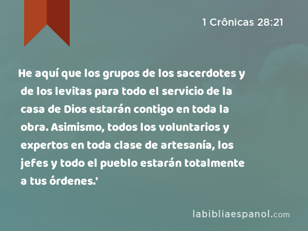 He aquí que los grupos de los sacerdotes y de los levitas para todo el servicio de la casa de Dios estarán contigo en toda la obra. Asimismo, todos los voluntarios y expertos en toda clase de artesanía, los jefes y todo el pueblo estarán totalmente a tus órdenes.' - 1 Crônicas 28:21