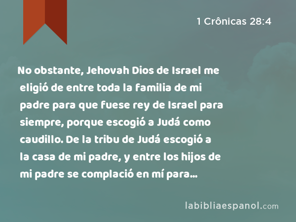 No obstante, Jehovah Dios de Israel me eligió de entre toda la familia de mi padre para que fuese rey de Israel para siempre, porque escogió a Judá como caudillo. De la tribu de Judá escogió a la casa de mi padre, y entre los hijos de mi padre se complació en mí para constituirme rey sobre todo Israel. - 1 Crônicas 28:4