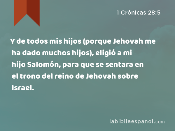 Y de todos mis hijos (porque Jehovah me ha dado muchos hijos), eligió a mi hijo Salomón, para que se sentara en el trono del reino de Jehovah sobre Israel. - 1 Crônicas 28:5