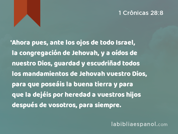 'Ahora pues, ante los ojos de todo Israel, la congregación de Jehovah, y a oídos de nuestro Dios, guardad y escudriñad todos los mandamientos de Jehovah vuestro Dios, para que poseáis la buena tierra y para que la dejéis por heredad a vuestros hijos después de vosotros, para siempre. - 1 Crônicas 28:8