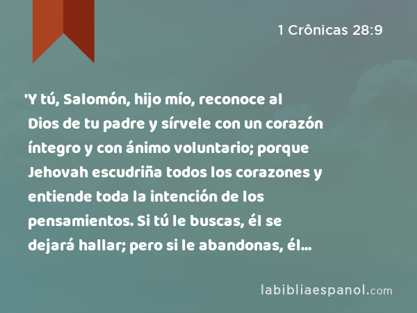 'Y tú, Salomón, hijo mío, reconoce al Dios de tu padre y sírvele con un corazón íntegro y con ánimo voluntario; porque Jehovah escudriña todos los corazones y entiende toda la intención de los pensamientos. Si tú le buscas, él se dejará hallar; pero si le abandonas, él te desechará para siempre. - 1 Crônicas 28:9