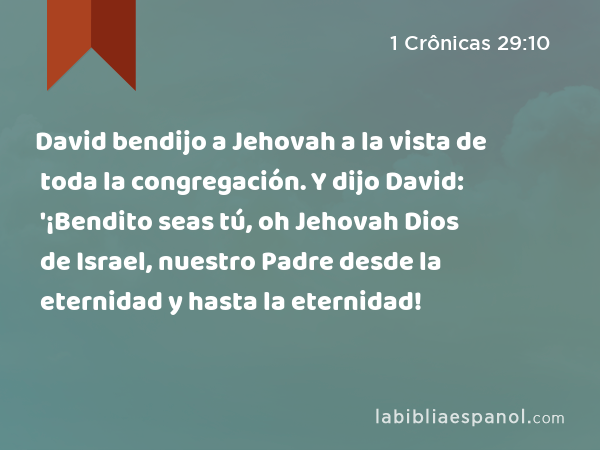 David bendijo a Jehovah a la vista de toda la congregación. Y dijo David: '¡Bendito seas tú, oh Jehovah Dios de Israel, nuestro Padre desde la eternidad y hasta la eternidad! - 1 Crônicas 29:10