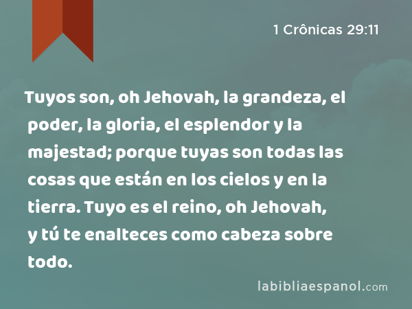 Tuyos son, oh Jehovah, la grandeza, el poder, la gloria, el esplendor y la majestad; porque tuyas son todas las cosas que están en los cielos y en la tierra. Tuyo es el reino, oh Jehovah, y tú te enalteces como cabeza sobre todo. - 1 Crônicas 29:11