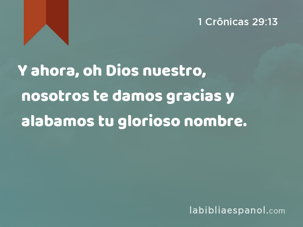 Y ahora, oh Dios nuestro, nosotros te damos gracias y alabamos tu glorioso nombre. - 1 Crônicas 29:13