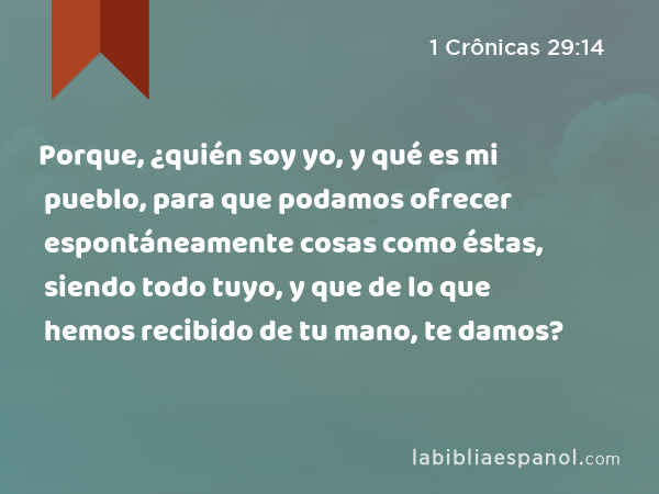 Porque, ¿quién soy yo, y qué es mi pueblo, para que podamos ofrecer espontáneamente cosas como éstas, siendo todo tuyo, y que de lo que hemos recibido de tu mano, te damos? - 1 Crônicas 29:14